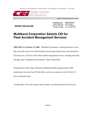 Fleet Services  Collision Management  Insurance Services  Claim Management  Risk Management  Driver Safety




                                                                                   w w w. c e i n e t w o r k . c o m


                                                                          The CEI Group, Inc.       Editorial Contact:
                                                                           4850 E Street Road       Mark A. Boada
 NEWS RELEASE                                                             Suite 200, Tower One      Ph: 1.215.953.4241
                                                                            Trevose, PA 19053       Fax: 1.215.953.4197




Multiband Corporation Selects CEI for
Fleet Accident Management Services


TREVOSE, PA, October 12, 2009 – Multiband Corporation, a leading provider of voice,

data, and video services for multi-dwelling unit and single family homes, has selected the

CEI Group, Inc. (CEI) for vehicle fleet accident management services, including auto body

and glass repair, subrogation and temporary vehicle replacement.



Headquartered in New Hope, Minnesota, Multiband employs approximately 3,900

professionals, has more than 30 field offices, and serves customers in all 48 of the U.S.

lower continental states.



George Major, CEI senior regional sales manager, secured the agreement for services.




                                                          -- more --
 