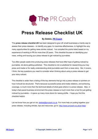PR Coach © Copyright, Debbie Leven, 2013 Page 1 of 5
Press Release Checklist UK
By Debbie, PR Coach
This press release checklist UK has been designed to give UK small businesses a handy way to
assess their press releases – to identify any gaps, to maximise effectiveness, to highlight the very
many opportunities for getting news stories noticed. I’ve compiled the points listed based on my
experience of working in PR for more than 20 years. This checklist focuses on identifying your
news, writing and issuing your press release to get noticed by journalists.
Too often people waste time producing press releases that have little hope of getting noticed by
journalists, let alone getting published. This checklist is not a substitute for researching your key
press and media or for really understanding what journalists want from a news story. But, it covers,
I think, the key questions you need to consider when thinking about using a press release to get
your story noticed.
The checklist is wider than a listing of the key elements that go into a press release or pointers on
how it should be structured. That’s because successful press and media relations, and achieving
coverage, is much more than the technical details of what goes where in a press release. Also, in
today’s fast paced business environment the press release is much more than a tool for just getting
noticed by journalists – it opens up many more doors for raising profile. I hope you find this
checklist helpful.
Let me know how you get on via: debbie@prcoach.co.uk For more help on putting together your
press release, including articles, tips and resources, go to: http://www.prcoach.co.uk/pr-help/
 