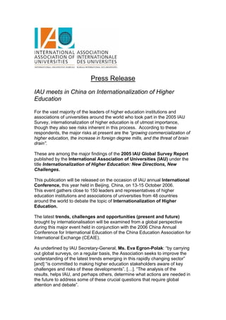 Press Release
IAU meets in China on Internationalization of Higher
Education

For the vast majority of the leaders of higher education institutions and
associations of universities around the world who took part in the 2005 IAU
Survey, internationalization of higher education is of utmost importance,
though they also see risks inherent in this process. According to these
respondents, the major risks at present are the “growing commercialization of
higher education, the increase in foreign degree mills, and the threat of brain
drain”.

These are among the major findings of the 2005 IAU Global Survey Report
published by the International Association of Universities (IAU) under the
title Internationalization of Higher Education: New Directions, New
Challenges.

This publication will be released on the occasion of IAU annual International
Conference, this year held in Beijing, China, on 13-15 October 2006.
This event gathers close to 150 leaders and representatives of higher
education institutions and associations of universities from 48 countries
around the world to debate the topic of Internationalization of Higher
Education.

The latest trends, challenges and opportunities (present and future)
brought by internationalisation will be examined from a global perspective
during this major event held in conjunction with the 2006 China Annual
Conference for International Education of the China Education Association for
International Exchange (CEAIE).

As underlined by IAU Secretary-General, Ms. Eva Egron-Polak: “by carrying
out global surveys, on a regular basis, the Association seeks to improve the
understanding of the latest trends emerging in this rapidly changing sector”
[and] “is committed to making higher education stakeholders aware of key
challenges and risks of these developments”. […]. “The analysis of the
results, helps IAU, and perhaps others, determine what actions are needed in
the future to address some of these crucial questions that require global
attention and debate”.
 