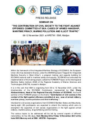 PRESS RELEASE
SEMINAR ON
"THE CONTRIBUTION OF CIVIL SOCIETY TO THE FIGHT AGAINST
OFFENSES COMMITTED AT SEA: CASES OF ARMED HANDSHIP,
MARITIME PIRACY, MARINE POLLUTION AND ILLICIT TRAFFIC"
08-12 November 2021 at ARSTM / ISMI, Abidjan
Within the framework of the Integrated Maritime Strategy of ECOWAS, the European
Union (EU) has decided to finance, under the SWAIMS project ("Support for Integrated
Maritime Security in West Africa"), a program training and capacity building for
ECOWAS national staff in maritime safety and security. ECOWAS has entrusted the
implementation of this training project, called the FORMAR Project, to the Interregional
Maritime Safety Institute (ISMI) of the Regional Academy of Marine Sciences and
Technologies (ARSTM), located in Abidjan.
It is in this vein that ISMI is organizing from 08 to 12 November 2021, under the
chairmanship of the ECOWAS Commission, represented by Col. Dieng
Abdourahmane, Head of the Regional Security Division of ECOWAS, the fourth
seminar of the FORMAR project on the theme "Contribution of civil society in the
context of the fight against offenses committed at sea : case of armed robbery,
maritime piracy, marine pollution and illicit trafficking ”.
Intended for civil society organizations from ECOWAS Member States and Mauritania,
twenty-eight (28) participants are expected to attend this training which aims to
strengthen the capacities of civil society organizations in the fight against armed
robbery, maritime piracy, drug trafficking and IUU fishing.
The various topics to be addressed will be led by several experts of different
nationalities, for five (05) days, from Monday 08 to Friday 12 November 2021 at the
hotel IBIS Marcory and at ISMI / ARSTM -Yopougon-.
 