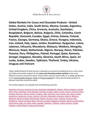 Global Markets For Cocoa and Chocolate Products –United
States, Austria, India, South Korea, Mexico, Canada, Argentina,
United Kingdom, China, Armenia, Australia, Azerbaijan,
Bangladesh, Belgium, Bolivia, Bulgaria, Chile, Colombia, Czech
Republic, Denmark, Ecuador, Egypt, Eritrea, Estonia, Finland,
France, Georgia, Germany, Ghana, Greece, Hungary, Indonesia,
Iran, Ireland, Italy, Japan, Jordan, Kazakhstan, Kyrgyzstan, Latvia,
Lebanon, Lithuania, Macedonia, Malaysia, Moldova, Mongolia,
Morocco, Nepal, Netherlands, Nigeria, Norway, Oman, Pakistan,
Panama, Peru, Philippines, Poland, Portugal, Qatar, Romania,
Senegal, Singapore, Slovakia, Slovenia, South Africa, Spain, Sri
Lanka, Sudan, Sweden, Tajikistan, Thailand, Turkey, Ukraine,
Uruguay and Vietnam

Today, Global Research & Data Services is pleased to announce the publishing of our most recent
set of data and market analyses for the cocoa and chocolate product markets across many
different countries around the world. These market research reports offer an in-depth perspective
on the actual market situation, trends and future outlook for cocoa and chocolate products in
different countries around the world.

The market analyses are available from the following countries:

Argentina, Armenia, Australia, Austria, Azerbaijan, Bangladesh, Belgium, Bolivia, Bulgaria, Canada,
Chile, China, Colombia, Czech Republic, Denmark, Ecuador, Egypt, Eritrea, Estonia, Finland, France,
Georgia, Germany, Ghana, Greece, Hungary, India, Indonesia, Iran, Ireland, Italy, Japan, Jordan,
Kazakhstan, Kyrgyzstan, Latvia, Lebanon, Lithuania, Macedonia, Malaysia, Mexico, Moldova,
Mongolia, Morocco, Nepal, Netherlands, Nigeria, Norway, Oman, Pakistan, Panama, Peru,
Philippines, Poland, Portugal, Qatar, Romania, Senegal, Singapore, Slovakia, Slovenia, South Africa,
South Korea, Spain, Sri Lanka, Sudan, Sweden, Tajikistan, Thailand, Turkey, Ukraine, United
Kingdom, United States, Uruguay and Vietnam
 