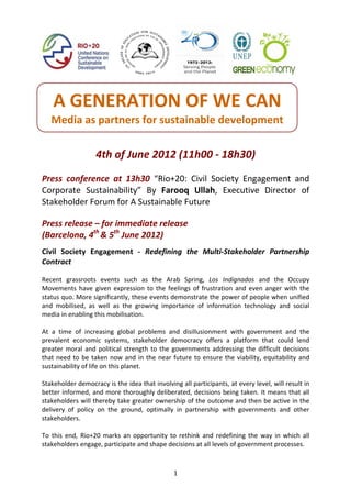 A GENERATION OF WE CAN 
    Media as partners for sustainable development 
                                      
                     4th of June 2012 (11h00 ‐ 18h30) 
 
Press  conference  at  13h30  “Rio+20:  Civil  Society  Engagement  and 
Corporate  Sustainability”  By  Farooq  Ullah,  Executive  Director  of 
Stakeholder Forum for A Sustainable Future 
 
Press release – for immediate release  
(Barcelona, 4th & 5th June 2012) 
 
Civil  Society  Engagement  ‐  Redefining  the  Multi‐Stakeholder  Partnership 
Contract 
 
Recent  grassroots  events  such  as  the  Arab  Spring,  Los  Indignados  and  the  Occupy 
Movements  have  given  expression  to  the  feelings  of  frustration  and  even  anger  with  the 
status quo. More significantly, these events demonstrate the power of people when unified 
and  mobilised,  as  well  as  the  growing  importance  of  information  technology  and  social 
media in enabling this mobilisation. 
 
At  a  time  of  increasing  global  problems  and  disillusionment  with  government  and  the 
prevalent  economic  systems,  stakeholder  democracy  offers  a  platform  that  could  lend 
greater  moral  and  political  strength  to  the  governments  addressing  the  difficult  decisions 
that  need  to  be  taken  now  and  in  the  near  future  to  ensure  the  viability,  equitability  and 
sustainability of life on this planet. 
 
Stakeholder democracy is the idea that involving all participants, at every level, will result in 
better informed, and more thoroughly deliberated, decisions being taken. It means that all 
stakeholders will thereby take greater ownership of the outcome and then be active in the 
delivery  of  policy  on  the  ground,  optimally  in  partnership  with  governments  and  other 
stakeholders. 
 
To  this  end,  Rio+20  marks  an  opportunity  to  rethink  and  redefining  the  way  in  which  all 
stakeholders engage, participate and shape decisions at all levels of government processes. 
 

                                                    1
 