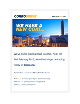 We've some exciting news to share. As of the
2nd February 2015, we will no longer be trading
solely as Corrocoat
From this date, our business will be split into three brands:
Corroserve – corrosion engineering and application technology
Corrocoat – our specialist paints and coating products
Corrolabs – research & development
We've some exciting news to share. As of the
2nd February 2015, we will no longer be trading
Corrocoat.
From this date, our business will be split into three brands:
corrosion engineering and application technology
specialist paints and coating products
research & development
We've some exciting news to share. As of the
2nd February 2015, we will no longer be trading
 