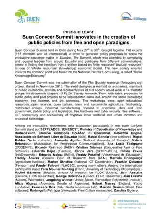  
	
  
PRESS RELEASE
Buen Conocer Summit innovates in the creation of
public policies from free and open paradigms
Buen Conocer Summit held in Quito during May 27th
to 30th
, brought together 198 experts
(157 domestic and 41 international) in order to generate policy proposals to boost the
productive exchange matrix in Ecuador. The Summit, which was attended by community
and regional leaders from around Ecuador and politicians from different administrations,
aimed at finding the transition from a system based on 'finite resources' (natural resources)
to one of 'infinite resources' (knowledge) economic model. The new society oriented
towards the common good and based on the National Plan for Good Living, is called "Social
Knowledge Economy".
Buen Conocer Summit was the culmination of the Flok Society research (floksociety.org)
project started in November 2013. The event designed a method for academics, members
of public institutions, activists and representatives of civil society would work in 14 thematic
groups the documents (papers) of FLOK Society research. From each table, proposals for
public policy and pilot projects to be implemented came out, around the social knowledge
economy, free licenses and the commons. The workshops were: open educational
resources, open science, open culture, open and sustainable agriculture, biodiversity,
distributed energy, industrial manufacturing oriented to commons, data and open
government, public policy and legislation, free hardware and cyber security, free software ,
ICT connectivity and accessibility of cognitive labor territorial and urban common and
ancestral knowledge.
Among the institutions, movements and Ecuadorian participants of the Buen Conocer
Summit stand out SENPLADES, SENESCYT, Ministry of Coordinator of Knowledge and
HumanTalent, Creative Commons Ecuador, El Diferencial, Colectivo Dogma,
Asociación de Software Libre de Ecuador (Asle), Rafael Bonifaz (free software), Miguel
Robles Durán (urbanist), Armando Aguilar (National Assemby of Ecuador), Valeria
Betancourt (Association for Progressive Communications), Ana Lucía Tasiguano
(CODENPE), Ricardo Restrepo (IAEN), Cristian Salamea (Cooperative Ayni of Free
Software), Eduardo Béjar (Fundapi), Carlos Jara (SENPLADES), Rubén Zavala
(InfoDesarrollo), Eduardo Noboa (INER), Freddy Peñafiel (Viceministro de Educación),
Freddy Álvarez (General Dean of Research from IAEN), Marcela Chiloquinga
(agriculture,	
  livestock), Marlon Sánchez (National ICT Coordinator), Franklin Columba
(Fenocin) and Fander Falconí (FLACSO), among many others. Among the international
participants stand Yann Moulier Boutang (Franc,	
  University of Technology of Compiègne),
Michel Bauwens (Belgium, director of research lae FLOK Society), John Restakis
(Canada, FLOK researcher), George Dafermos (Greece, FLOK researcher), Alan Lazalde
(Mexico, Wikimedia), Langdong Winner (United States, Rensselaer Polytechnic Institute),
Alícia Alcaraz (Argentina,	
   Senate of Argentina), Robert Murray (England, Young
Fundation), Francesca Bria (Italy, Nesta Innovation Lab), Marcelo Branco (Brasil, Free
software), Mariangela Petrizzo (Venezuela, Free Culture researcher), Carolina Botero
 