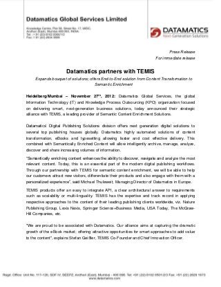 Press Release
                                                                          For immediate release


                       Datamatics partners with TEMIS
     Expands bouquet of solutions; offers End-to-End solution from Content Transformation to
                                      Semantic Enrichment

Heidelberg/Mumbai – November 27th, 2012: Datamatics Global Services, the global
Information Technology (IT) and Knowledge Process Outsourcing (KPO) organization focused
on delivering smart, next-generation business solutions, today announced their strategic
alliance with TEMIS, a leading provider of Semantic Content Enrichment Solutions.

Datamatics’ Digital Publishing Solutions division offers next generation digital solutions to
several top publishing houses globally. Datamatics highly automated solutions of content
transformation, eBooks and typesetting allowing faster and cost effective delivery. This
combined with Semantically Enriched Content will allow intelligently archive, manage, analyze,
discover and share increasing volumes of information.

“Semantically enriching content enhances the ability to discover, navigate and analyze the most
relevant content. Today, this is an essential part of the modern digital publishing workflows.
Through our partnership with TEMIS for semantic content enrichment, we will be able to help
our customers attract new visitors, differentiate their products and also engage with them with a
personalized experience”, said Michael Thuleweit, Managing Director of Datamatics in Europe.

TEMIS products offer an easy to integrate API, a clear architectural answer to requirements
such as scalability or multi-linguality. TEMIS has the expertise and track record in applying
respective approaches to the content of their leading publishing clients worldwide, viz. Nature
Publishing Group, Lexis Nexis, Springer Science+Business Media, USA Today, The McGraw-
Hill Companies, etc.

"We are proud to be associated with Datamatics. Our alliance aims at capturing the dramatic
growth of the eBook market; offering attractive opportunities for smart approaches to add value
to the content", explains Stefan Geißler, TEMIS Co-Founder and Chief Innovation Officer.
 
