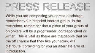 While you are composing your press discharge,
remember your intended interest group. In the
meantime, remember that a piece of your group of
onlookers will be a proofreader, correspondent or
writer. This is vital as these are the people that on
the off chance that they like your story, will
distribute it providing for you an alternate arm of
introduction.
 