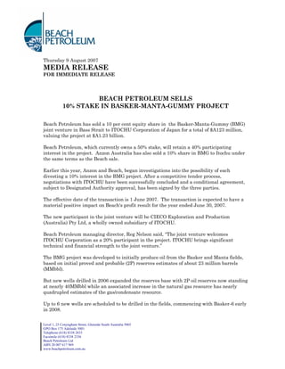 Thursday 9 August 2007
MEDIA RELEASE
FOR IMMEDIATE RELEASE




                     BEACH PETROLEUM SELLS
            10% STAKE IN BASKER-MANTA-GUMMY PROJECT

Beach Petroleum has sold a 10 per cent equity share in the Basker-Manta-Gummy (BMG)
joint venture in Bass Strait to ITOCHU Corporation of Japan for a total of $A123 million,
valuing the project at $A1.23 billion.

Beach Petroleum, which currently owns a 50% stake, will retain a 40% participating
interest in the project. Anzon Australia has also sold a 10% share in BMG to Itochu under
the same terms as the Beach sale.

Earlier this year, Anzon and Beach, began investigations into the possibility of each
divesting a 10% interest in the BMG project. After a competitive tender process,
negotiations with ITOCHU have been successfully concluded and a conditional agreement,
subject to Designated Authority approval, has been signed by the three parties.

The effective date of the transaction is 1 June 2007. The transaction is expected to have a
material positive impact on Beach's profit result for the year ended June 30, 2007.

The new participant in the joint venture will be CIECO Exploration and Production
(Australia) Pty Ltd, a wholly owned subsidiary of ITOCHU.

Beach Petroleum managing director, Reg Nelson said, “The joint venture welcomes
ITOCHU Corporation as a 20% participant in the project. ITOCHU brings significant
technical and financial strength to the joint venture.”

The BMG project was developed to initially produce oil from the Basker and Manta fields,
based on initial proved and probable (2P) reserves estimates of about 23 million barrels
(MMbbl).

But new wells drilled in 2006 expanded the reserves base with 2P oil reserves now standing
at nearly 40MMbbl while an associated increase in the natural gas resource has nearly
quadrupled estimates of the gas/condensate resource.

Up to 6 new wells are scheduled to be drilled in the fields, commencing with Basker-6 early
in 2008.


Level 1, 25 Conyngham Street, Glenside South Australia 5065
GPO Box 175 Adelaide 5001
Telephone (618) 8338 2833
Facsimile (618) 8338 2336
Beach Petroleum Ltd
ABN 20 007 617 969
www.beachpetroleum.com.au
 