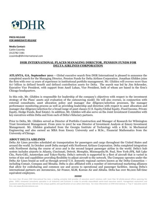 PRESS RELEASE
FOR IMMEDIATE RELEASE

Media Contact:
Caitlin Coombs
(312)782-1581
ccoombs@dhrinternational.com

             DHR INTERNATIONAL PLACES MANAGING DIRECTOR, PENSION FUNDS FOR
                              DELTA AIRLINES CORPORATION


ATLANTA, GA, September 2011 – Global executive search firm DHR International is pleased to announce the
completed search for the Managing Director, Pension Funds for Delta Airlines Corporation. Jonathan Glidden joins
the firm with over 12 years of experience in institutional portfolio management. Mr. Glidden will oversee more than
$17 billion in defined benefit and defined contribution assets for Delta. The search was led by Jim Schroeder,
Executive Vice President, with support from Aneil Luhan, Vice President, both of whom are based in the firm’s
Chicago headquarters.

In this role, Mr. Glidden is responsible for leadership of the company’s objectives with respect to the investment
strategy of the Plans’ assets and evaluation of the outsourcing model. He will also oversee, in conjunction with
external consultants, asset allocation policy and manager due diligence/selection processes, the manager
performance monitoring process as well as providing leadership and direction with respect to asset allocation and
manager due diligence/selection for a broad range of asset classes (U.S. Equity/Global Equity, Fixed Income, Private
Equity, Hedge Funds, Real Estate). In addition, Mr. Glidden will also serve on the Joint Investment Committee with
key executives within Delta and from each of Delta’s fiduciary partners.

Prior to Delta, Mr. Glidden served as Director of Portfolio Construction and Manager of Research for Wilmington
Trust Investment Management. From 2001 to 2007 he was Director of Investment Analysis at Emory Investment
Management. Mr. Glidden graduated from the Georgia Institute of Technology with a B.Sc. in Mechanical
Engineering and also earned an MBA from Emory University and a M.Sc., Financial Mathematics from the
University of Chicago.

ABOUT DELTA AIRLINES
Delta Air Lines provides scheduled air transportation for passengers and cargo throughout the United States and
around the world. In October 2008 Delta merged with Northwest Airlines Corporation. Delta completed integration
with Northwest during the course of 2010 and is the second largest passenger airline in the world. Delta’s hub
system includes airports in Atlanta, Cincinnati, Detroit, Memphis, Minneapolis/St. Paul, New York-JFK, Salt Lake
City, Paris-CdG, Amsterdam and Tokyo-Narita. Delta’s network is supported by a fleet of aircraft that is varied in
terms of size and capabilities providing flexibility to adjust aircraft to the network. The Company operates under the
Delta Air Lines brand as well as through several U.S. domestic regional carriers known as the Delta Connection –
including Comair, Compass and Mesaba. Delta is also affiliated with a number of international marketing alliances
that allow for codesharing and common use and access to operational and passenger facilities. Among Delta’s
international partners are Aeromexico, Air France, KLM, Korean Air and Alitalia. Delta has over 80,000 full-time
equivalent employees.
                                                           #####
For more than 20 years DHR International has been a leading, privately held provider of executive search solutions with more than 50 wholly-owned offices spanning the
globe. DHR’s renowned consultants specialize in all industries and functions in order to provide unparalleled senior-level executive search, management assessment and
succession planning services tailored to the unique qualities and specifications of our select client base. For more information on DHR International, a “Top 5” executive search
firm, visit www.dhrinternational.com.
 