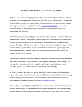 Press Release Distribution and Submission Expert Talk



The phrase ‘win-win situation’ is highly justified with the action of releasing news about your company
on the web and acquiring your goals of announcing what’s new on your commercial block while also get
efficient hyperlinks that link back to your website. Driving web traffic to your website is the prime goal
of online press releases and it is rightfully done when press release submission and press release
distribution is done on appropriate niches and at ideal times. This allows for consistency and
productivity in your SEO goals.


“When it comes to meeting your SEO goals with press releases there are quite a few crucial factors that
need a spotlight. Firstly, it is the content that is most prudent. It is a general rule of the thumb that the
press release content should neither be promotional nor should lag behind on its newsworthiness.
Secondly, choosing the right directories to submit the press release and knowing how to target the right
audience with apt keywords. Finally, one must know how to beat competition by providing just the
perfect hyperlink quantity as well as quality.” says press release submission expert of popular SEO
company Submitinme, Mr. Elwinston.


“On Google, the most popular online search engine network, the criteria for organic search ranking have
been revised and impetus is given to the quality and relevance of keywords as also the quality of the
web page that it links back to rather than any other superficial promotional tactics come out of
automated systems,” says another expert at Submitinme, Mr. Amarnath Vathan.


So, if you are someone who needs their website to be ranked in the organic search of popular search
engines and in popular directories to enhance brand visibility you need to put that extra effort in finding
the most well-equipped and experienced individuals who know the appurtenant requirements to
optimize your press release submission and online press release distribution.


“Once you have managed to get a smartly fabricated press release that is capable of attracting viewers’
attention and is optimized for the right keywords you need to compliment the effort by hiring the right
company to give your press release submission and distribution in the hands of key media members.
 