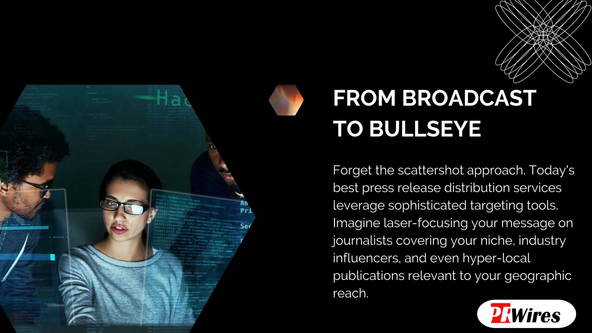 FROM BROADCAST
TO BULLSEYE
Forget the scattershot approach. Today's
best press release distribution services
leverage sophisticated targeting tools.
Imagine laser-focusing your message on
journalists covering your niche, industry
influencers, and even hyper-local
publications relevant to your geographic
reach.
 