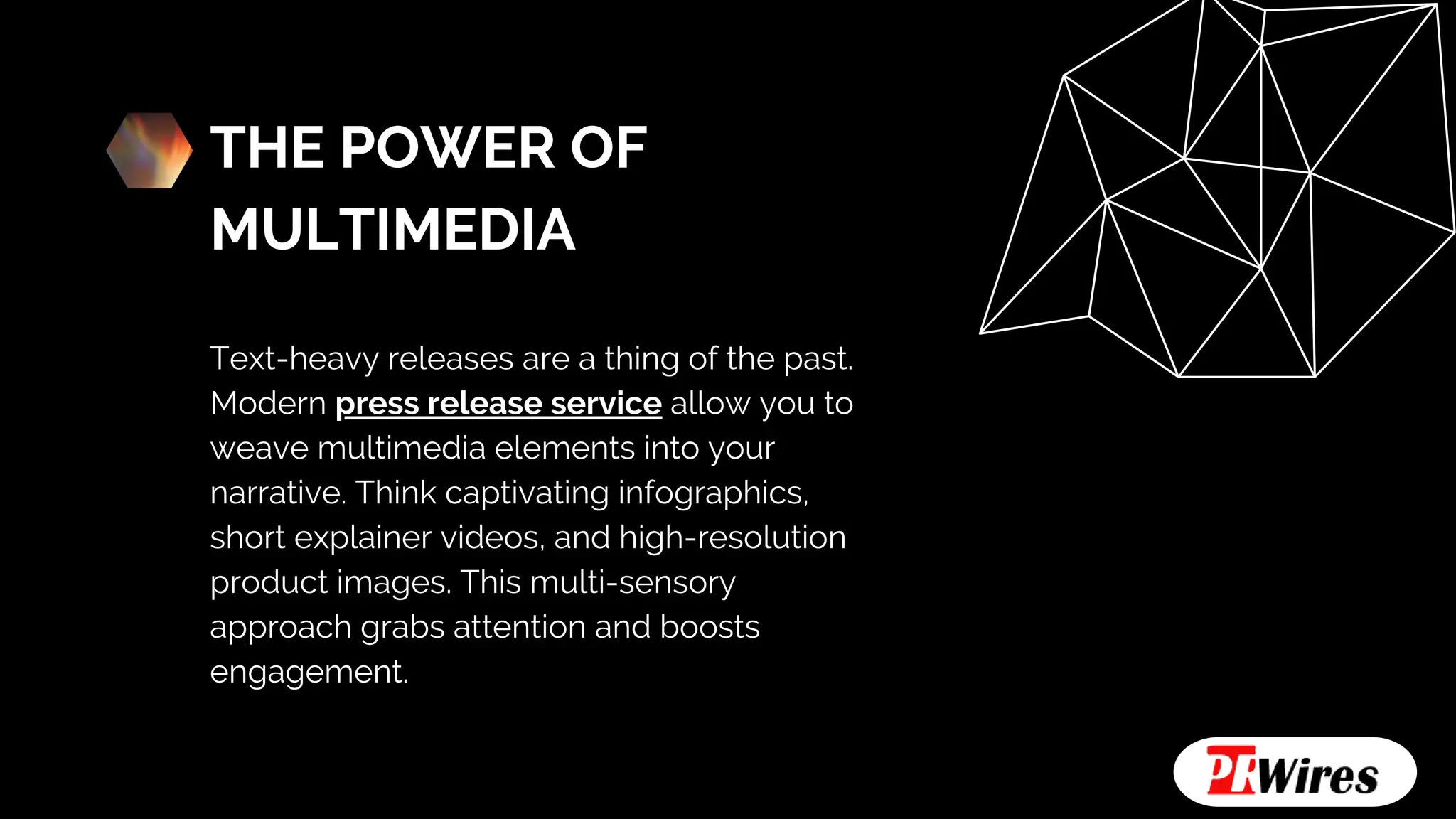 THE POWER OF
MULTIMEDIA
Text-heavy releases are a thing of the past.
Modern press release service allow you to
weave multimedia elements into your
narrative. Think captivating infographics,
short explainer videos, and high-resolution
product images. This multi-sensory
approach grabs attention and boosts
engagement.
 