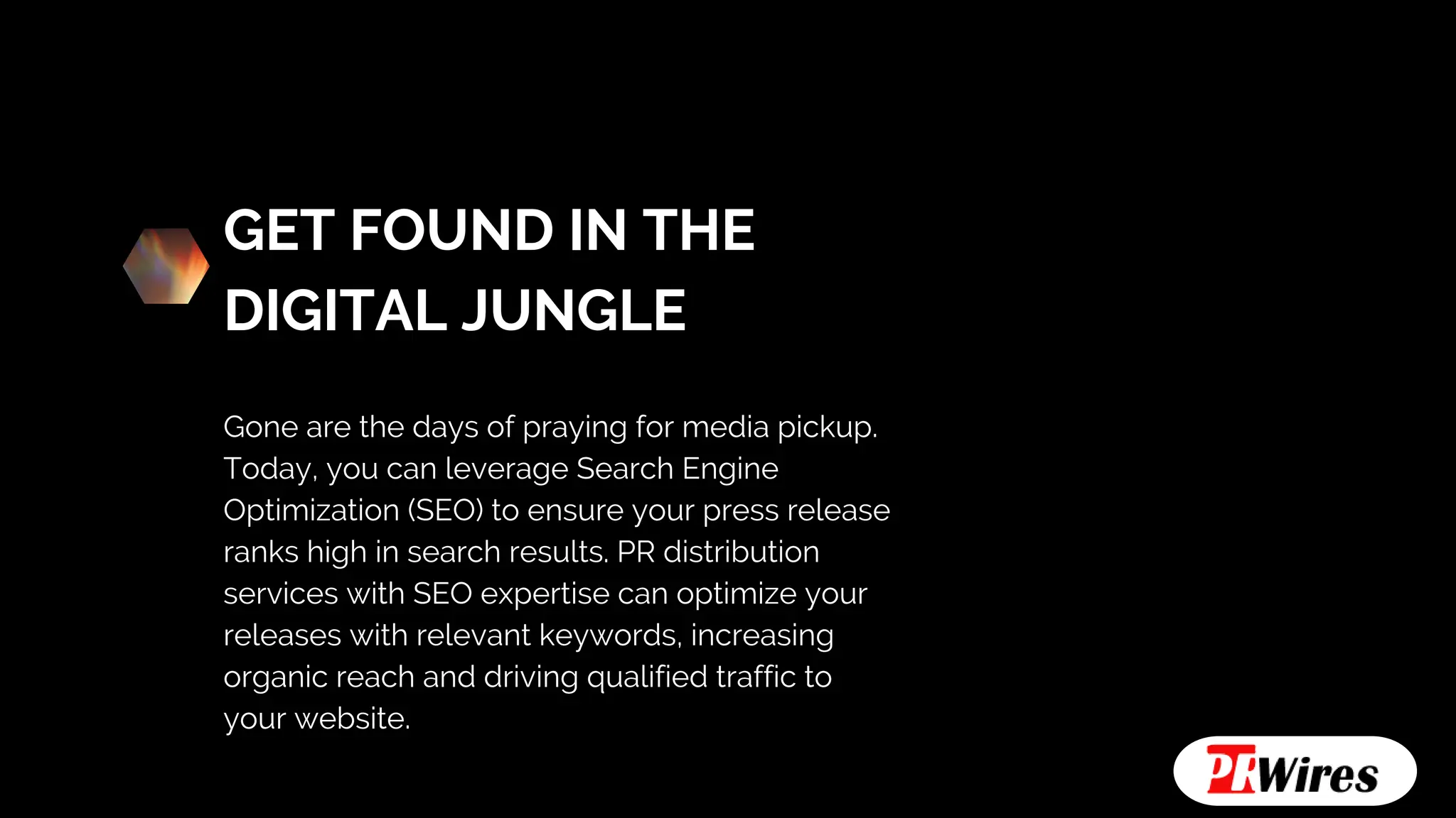 GET FOUND IN THE
DIGITAL JUNGLE
Gone are the days of praying for media pickup.
Today, you can leverage Search Engine
Optimization (SEO) to ensure your press release
ranks high in search results. PR distribution
services with SEO expertise can optimize your
releases with relevant keywords, increasing
organic reach and driving qualified traffic to
your website.
 