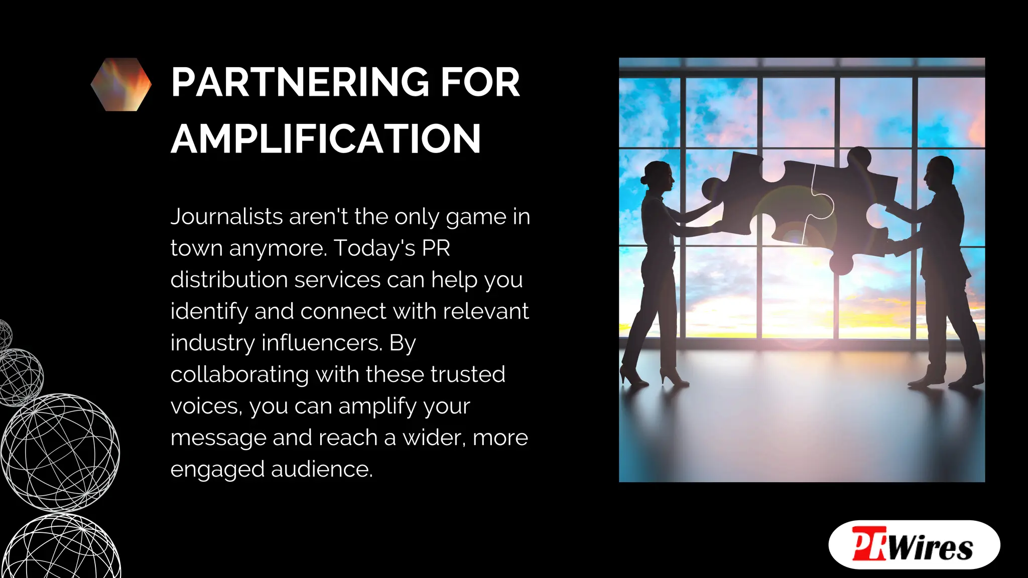PARTNERING FOR
AMPLIFICATION
Journalists aren't the only game in
town anymore. Today's PR
distribution services can help you
identify and connect with relevant
industry influencers. By
collaborating with these trusted
voices, you can amplify your
message and reach a wider, more
engaged audience.
 