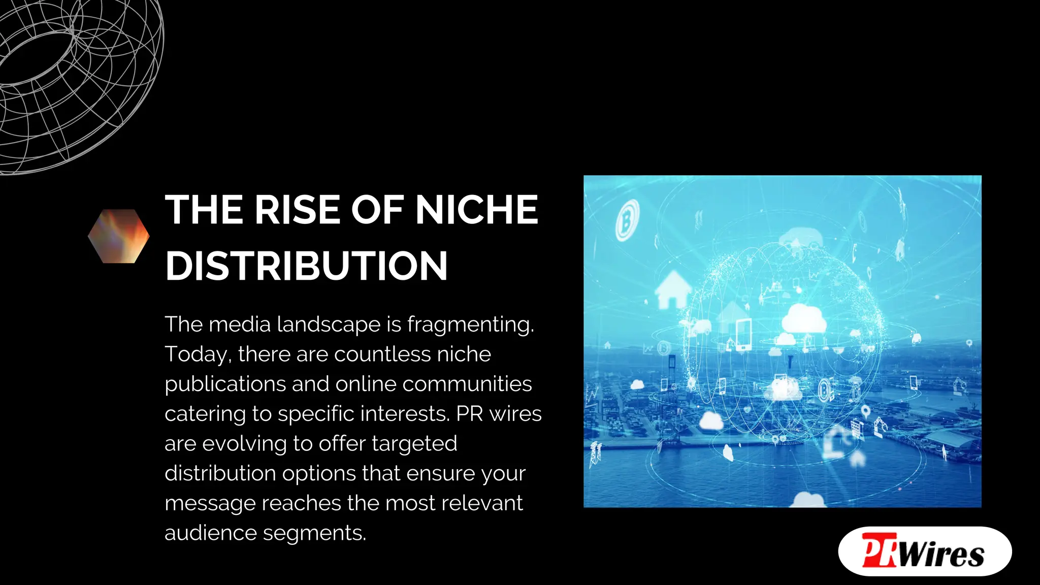 THE RISE OF NICHE
DISTRIBUTION
The media landscape is fragmenting.
Today, there are countless niche
publications and online communities
catering to specific interests. PR wires
are evolving to offer targeted
distribution options that ensure your
message reaches the most relevant
audience segments.
 