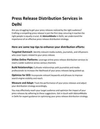 Press Release Distribution Services in
Delhi
Are you struggling to get your press releases noticed by the right audience?
Crafting a compelling press release is just the first step; ensuring it reaches the
right people is equally crucial. At Advice4Media in Delhi, we understand the
importance of an effective press release distribution strategy.
Here are some top tips to enhance your distribution efforts:
Targeted Outreach: Identify relevant media outlets, journalists, and influencers
who cover topics related to your press release.
Utilize Online Platforms: Leverage online press release distribution services to
reach a wider audience across various channels.
Build Relationships: Cultivate relationships with journalists and media
professionals to increase the likelihood of your press releases being picked up.
Optimize for SEO: Incorporate relevant keywords and phrases to improve
search engine visibility and reach.
Measure and Adapt: Track the performance of your press releases and adjust
your distribution strategy accordingly.
You may effectively reach your target audience and optimize the impact of your
press releases by adhering to these suggestions. Get in touch with Advice4Media
in Delhi for expert guidance on optimizing your press release distribution strategy.
 