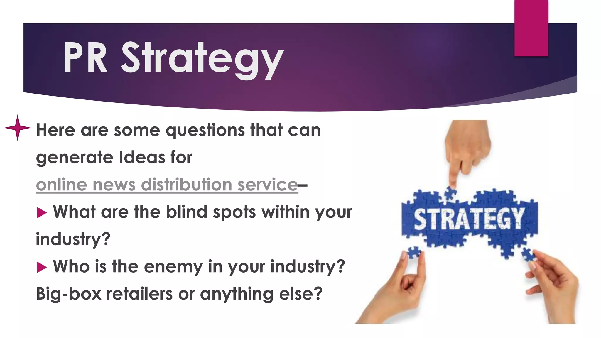 PR Strategy
Here are some questions that can
generate Ideas for
online news distribution service–
 What are the blind spots within your
industry?
 Who is the enemy in your industry?
Big-box retailers or anything else?
 