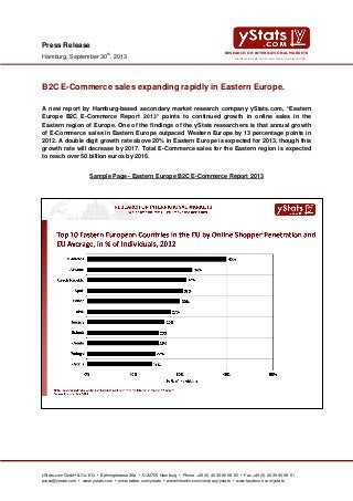 yStats.com GmbH & Co. KG • Behringstrasse 28a • D-22765 Hamburg • Phone +49 (0) 40 39 90 68 50 • Fax +49 (0) 40 39 90 68 51
press@ystats.com • www.ystats.com • www.twitter.com/ystats • www.linkedin.com/company/ystats • www.facebook.com/ystats
WE DELIVER THE FACTS YOU MAKE THE DECISIONS
RESEARCH ON INTERNATIONAL MARKETS
Press Release
Hamburg, September 30th
, 2013
B2C E-Commerce sales expanding rapidly in Eastern Europe.
A new report by Hamburg-based secondary market research company yStats.com, “Eastern
Europe B2C E-Commerce Report 2013” points to continued growth in online sales in the
Eastern region of Europe. One of the findings of the yStats researchers is that annual growth
of E-Commerce sales in Eastern Europe outpaced Western Europe by 13 percentage points in
2012. A double digit growth rate above 20% in Eastern Europe is expected for 2013, though this
growth rate will decrease by 2017. Total E-Commerce sales for the Eastern region is expected
to reach over 50 billion euros by 2016.
Sample Page - Eastern Europe B2C E-Commerce Report 2013
 