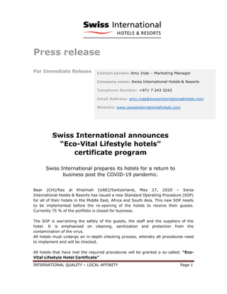 INTERNATIONAL QUALITY – LOCAL AFFINITY Page 1
Press release
For Immediate Release
Swiss International announces
“Eco-Vital Lifestyle hotels”
certificate program
Swiss International prepares its hotels for a return to
business post the COVID-19 pandemic.
Baar (CH)/Ras al Khaimah (UAE)/Switzerland, May 27, 2020 – Swiss
International Hotels & Resorts has issued a new Standard Operating Procedure (SOP)
for all of their hotels in the Middle East, Africa and South Asia. This new SOP needs
to be implemented before the re-opening of the hotels to receive their guests.
Currently 75 % of the portfolio is closed for business.
The SOP is warranting the safety of the guests, the staff and the suppliers of the
hotel. It is emphasized on cleaning, sanitization and protection from the
contamination of the virus.
All hotels must undergo an in-depth checking process, whereby all procedures need
to implement and will be checked.
All hotels that have met the required procedures will be granted a so-called: “Eco-
Vital Lifestyle Hotel Certificate”
Contact person: Amy Inda – Marketing Manager
Company name: Swiss International Hotels & Resorts
Telephone Number: +971 7 243 3242
Email Address: amy.inda@swissinternationalhotels.com
Website: www.swissinternationalhotels.com
 