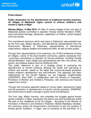 Press release:
Public declaration for the abandonment of traditional harmful practices:
20 villages of Makalondi region commit to enforce children’s and
women’s rights in Niger.
Niamey (Niger), 15 May 2013- On May 15, twenty villages of the rural area of
Makalondi publicly committed to abandon Female Genital Mutilation (FGM),
early and forced marriage, abductions, exploitation of children, school dropout
and rural exodus.
The commitment ceremony which took place in Makalondi, was presided over
by the First Lady, Malika Issoufou, and attended by representatives from the
Government, Members of Parliament, representatives of international
organizations, religious leaders and traditional chiefs, as well as other guests.
Through their representatives at the ceremony, the 13 654 inhabitants of these
20 villages, mainly of the Gourmantché community, publicly expressed their
“unanimous commitment to abandon all harmful practices, including Female
Genital Mutilation”. Each village was represented by two men, two women, two
youths, two religious leaders and one traditional chief. ,
This public statement is part of a strategy aimed at promoting the
abandonment of harmful practices affecting the health and well-being of
children and women, based on the belief that community-based protection
fosters children’s development and self-fulfillment. This approach has been
implemented by the Comité Nigérien sur les Pratiques Traditionnelles
(CONIPRAT) since 2007, in collaboration with the Ministry of Population,
Promotion of Women and Children’s Protection, with technical and financial
support from Unicef.
Through this innovative approach based on human rights, reproductive health
and the promotion of abandonment of harmful cultural practices, CONIPRAT
and Unicef strive to foster a change in social norms and behaviour.
The First Lady, Malika Issoufou, who embodies the struggle against female
genital mutilation in Niger, expressed “the wish to see other practitioners follow
the path of the inhabitants of the 20 villages”. According to the Minister of
Promotion of Women’s and Children’s Protection, Maikibi Kadidiatou Dandobi,
this ceremony shows the Government’s commitment to ban the practice of
female genital mutilation in Niger, and to contribute to the promotion of a
 