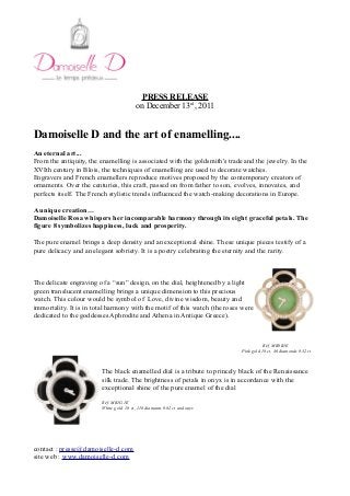 PRESS RELEASE
on December 13rd
, 2011
Damoiselle D and the art of enamelling....
An eternal art...
From the antiquity, the enamelling is associated with the goldsmith's trade and the jewelry. In the
XVIth century in Blois, the techniques of enamelling are used to decorate watches.
Engravers and French enamellers reproduce motives proposed by the contemporary creators of
ornaments. Over the centuries, this craft, passed on from father to son, evolves, innovates, and
perfects itself. The French stylistic trends influenced the watch-making decorations in Europe.
A unique creation…
Damoiselle Rosa whispers her incomparable harmony through its eight graceful petals. The
figure 8 symbolizes happiness, luck and prosperity.
The pure enamel brings a deep density and an exceptional shine. These unique pieces testify of a
pure delicacy and an elegant sobriety. It is a poetry celebrating the eternity and the rarity.
The delicate engraving of a “sun” design, on the dial, heightened by a light
green translucent enamelling brings a unique dimension to this precious
watch. This colour would be symbol of Love, divine wisdom, beauty and
immortality. It is in total harmony with the motif of this watch (the roses were
dedicated to the goddesses Aphrodite and Athena in Antique Greece).
Réf. MR0R1E
Pink gold 18 ct, 46 diamonds 0.32 ct
The black enamelled dial is a tribute to princely black of the Renaissance
silk trade. The brightness of petals in onyx is in accordance with the
exceptional shine of the pure enamel of the dial
Réf. MR1G1E
White gold 18 ct, 118 diamants 0.82 ct and onyx
contact : presse@damoiselle-d.com
site web : www.damoiselle-d.com
 