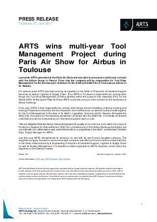 PRESS RELEASE
Toulouse, 27. Juni 2017
1
Melanie Wolf – Press Contact
ARTS Holding SE | Airport Center Dresden | Hermann-Reichelt-Str. 3 | 01109 Dresden
Tel +49 (0)351 795 808-42 | Fax +49 (0)351 795 808 17 | melanie.wolf@arts.aero | www.arts.aero
ARTS wins multi-year Tool
Management Project during
Paris Air Show for Airbus in
Toulouse
Last week ARTS presented at the Paris Air Show and was able to announce a multi-year contract
with the Airbus Group in France. From July the company will be responsible for Tool Shop
Management for the German part of Airbus for the A350 and A380 FAL in Toulouse as well as in
St. Nazaire.
For several years ARTS has been proving its expertise in the fields of Production & Industrial Support
Services as well as Logistics & Supply Chain. Thus ARTS in Toulouse is responsible for, among other
things, the Tool Shop Management of Airbus Bremen within the scope of final assembly (FAL) for the
Airbus A350. At this year’s Paris Air Show ARTS could also announce the contract for the workshare of
Airbus Hamburg.
From July, ARTS is thus responsible for, among other things, the tool handling, ordering, tracking and
issuing of hazardous materials, the tool inspection, tool maintenance, as well as locations-wide logistics
for the Tool Management in the sites of St. Martin, Lagardère, Gramont and St. Nazaire. Alongside the
A350 FAL, the project for the Hamburg workshare comprises also the A380 FAL. It is initially contracted
until 2020 and will be conducted by an international project-team on site.
“We are delighted that the Airbus Group recognises the quality of our previous work within the scope of
Production Support for Airbus Bremen. With the commissioning of the Airbus Hamburg workshare, we
can intensify our collaborative work and further build on our expertise in this field”, commented Christian
Rost, Project Manager for ARTS.
Just this year ARTS strengthened its presence on site with its own French daughter-company. The
daughter-company focuses on service and work contracts and offers its French clients turnkey solutions
in the fields of Manufacturing & Engineering, Production & Industrial Support, Logistics & Supply Chain
as well as Quality Management. It is therefore a direct equivalent to ARTS Solutions, which offers this
expertise on the German market.
Words: 334 Number of signs incl. spaces: 2.063
Further information: ARTS-Logo, ARTS Solutions, Paris Air Show
ARTS (Aircraft Related Technical Service) supports the aerospace industry Europe-wide with expertise: With people and their knowledge or
turnkey solutions. With six branches and over 25 project sites, more than 500 technical and commercial experts are active in ARTS. With its
expertise in the aerospace industry, ARTS provides customers with new ideas and additional capacity, enabling them to overcome bottlenecks
and concentrate on their core business. Three fields of service are united under the umbrella brand ARTS: Experts, Processes and Solutions.
Each service field is the responsibility of an independent ARTS company within the ARTS group.
 