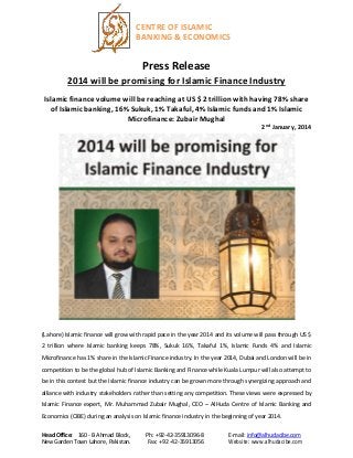 CENTRE OF ISLAMIC
BANKING & ECONOMICS

Press Release
2014 will be promising for Islamic Finance Industry
Islamic finance volume will be reaching at US $ 2 trillion with having 78% share
of Islamic banking, 16% Sukuk, 1% Takaful, 4% Islamic funds and 1% Islamic
Microfinance: Zubair Mughal
2nd January, 2014

(Lahore) Islamic finance will grow with rapid pace in the year 2014 and its volume will pass through US $
2 trillion where Islamic banking keeps 78%, Sukuk 16%, Takaful 1%, Islamic Funds 4% and Islamic
Microfinance has 1% share in the Islamic Finance industry. In the year 2014, Dubai and London will be in
competition to be the global hub of Islamic Banking and Finance while Kuala Lumpur will also attempt to
be in this contest but the Islamic finance industry can be grown more through synergizing approach and
alliance with industry stakeholders rather than setting any competition. These views were expressed by
Islamic Finance expert, Mr. Muhammad Zubair Mughal, CEO – AlHuda Centre of Islamic Banking and
Economics (CIBE) during an analysis on Islamic finance industry in the beginning of year 2014.
Head Office: 160 - B Ahmad Block,
New Garden Town Lahore, Pakistan.

Ph: +92-42-35913096-8
Fax: +92 -42-35913056

E-mail: info@alhudacibe.com
Website: www.alhudacibe.com

 