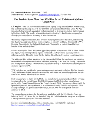 For Immediate Release: September 13, 2013
Media Contact: NahalMogharabi, mogharabi.nahal@epa.gov, 213-244-1815
Post Foods to Spend More than $2 Million for Air Violations at Modesto
Cereal Plant
Los Angeles – The U.S. Environmental Protection Agency today announced that Post Holdings,
Inc. and Ralcorp Holdings Inc. will pay $635,000 for violations of the federal Clean Air Act,
including failing to install required air pollution controls at its cereal production facility located
in Modesto, Calif. The penalty is in addition to approximately $1.4 million the company has
already spent on equipment necessary to reduce emissions.
“Like many large manufacturers, Post operates multiple plants across the nation, and ensuring
that they have proper air pollution controls in place is critical,” said Jared Blumenfeld, EPA’s
Regional Administrator for the Pacific Southwest. “Our goal is to protect the public from
harmful ozone and particulate.”
Federal investigators found that certain types of equipment at the facility, such as cereal coaters
and dryers, were emitting volatile organic compounds (VOCs) without required pollution-
reducing controls. EPA also found that the facility did not have all required operating permits.
The additional $1.4 million was spent by the company in 2012 on the installation and operation
of equipment that captures and controls emissions, reducing VOCs from the facility’s operations
line by 95 percent. Today’s settlement also requires the facility to monitor emissions and provide
quarterly reports to EPA.
VOC emissions are considered a precursor to ozone and particulate pollution. The San Joaquin
Valley violates the federal air quality standard for both ozone and particulate pollution and has
some of the poorest air quality in the nation.
Post, headquartered in Battle Creek, Mich., is a manufacturer, marketer and distributor of ready-
to-eat cereals in the United States. The 282,000-square-foot Modesto plant manufactures
products like Grape-Nuts and Banana Nut Crunch. In April 2013, Post announced that it will, for
operational purposes, shift production to its other manufacturing facilities by September 2014.
Ralcorp Holdings, Inc. purchased Post Holdings, Inc. in 2008 but later split off from the
company in 2012.
The proposed consent decree for the settlement was lodged with the U.S. District Court, on
behalf of the U.S. EPA and the San Joaquin Valley Air Pollution District, today and is subject to
a 30-day comment period and final court approval.
For more information about air pollution permits, please visit the EPA’s web site at
http://www.epa.gov/region9/air/permit/index.html
###
 