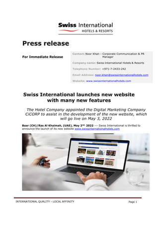 INTERNATIONAL QUALITY – LOCAL AFFINITY Page 1
Press release
For Immediate Release
Swiss International launches new website
with many new features
The Hotel Company appointed the Digital Marketing Company
CiCORP to assist in the development of the new website, which
will go live on May 3, 2022
Baar (CH)/Ras Al Khaimah, (UAE), May 2nd,
2022 --- Swiss International is thrilled to
announce the launch of its new website www.swissinternationalhotels.com
Contact: Noor Khan - Corporate Communication & PR
Manager
Company name: Swiss International Hotels & Resorts
Telephone Number: +971-7-2433-242
Email Address: noor.khan@swissinternationalhotels.com
Website: www.swissinternationalhotels.com
 