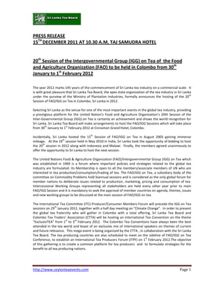 PRESS RELEASE
15TH DECEMBER 2011 AT 10.30 A.M, TAJ SAMUDRA HOTEL


20th Session of the Intergovernmental Group (IGG) on Tea of the Food
and Agriculture Organization (FAO) to be held in Colombo from 30th
January to 1st February 2012

The year 2012 marks 145 years of the commencement of Sri Lanka tea industry on a commercial scale. It
is with great pleasure that Sri Lanka Tea Board, the apex state organization of the tea industry in Sri Lanka
                                                                                                            th
under the purview of the Ministry of Plantation Industries, formally announces the hosting of the 20
Session of FAO/IGG on Tea in Colombo, Sri Lanka in 2012.

Selecting Sri Lanka as the venue for one of the most important events in the global tea industry, providing
a prestigious platform for the United Nation’s Food and Agriculture Organization’s 20th Session of the
Inter-Governmental Group (IGG) on Tea is certainly an achievement and shows the world recognition for
Sri Lanka. Sri Lanka Tea Board will make arrangements to host the FAO/IGG Sessions which will take place
        th             st
from 30 January to 1 February 2012 at Cinnamon Grand Hotel, Colombo.
                                        th
Incidentally, Sri Lanka hosted the 15 Session of FAO/IGG on Tea in August 2003 gaining immense
                     th
mileage. At the 19 session held in May 2010 in India, Sri Lanka took the opportunity of bidding to host
       th
the 20 session in 2012 along with Indonesia and Malawi. Finally, the members agreed unanimously to
offer the opportunity to Sri Lanka to host the next session.

The United Nations Food & Agriculture Organization (FAO)/Intergovernmental Group (IGG) on Tea which
was established in 1969 is a forum where important policies and strategies related to the global tea
industry are formulated. Its Membership is open to all the members/associate members of UN who are
interested in tea production/consumption/trading of tea. The FAO/IGG on Tea, a subsidiary body of the
committee on Commodity Problems hold biannual sessions and is considered as the only global forum for
member nations to deliberate issues related to production, marketing, pricing and consumption of tea.
Intercessional Working Groups representing all stakeholders are held every other year prior to main
FAO/IGG Session and it is mandatory to seek the approval of member countries on agenda, themes, issues
and new working groups to be discussed at the main session of FAO/IGG on tea.

The International Tea Committee (ITC) Producer/Consumer Members Forum will precede the IGG on Tea
                th
sessions on 29 January 2012, together with a half day meeting on “Climate Change”. In order to present
the global tea fraternity who will gather in Colombo with a total offering, Sri Lanka Tea Board and
Colombo Tea Traders’ Association (CTTA) will be hosting an International Tea Convention on the theme
                       st    rd
“ExclusiviTEA” from 1 to 3 February 2012. The Colombo Tea Conventions have always been the best
attended in the tea world and boast of an exclusive mix of international speakers on themes of current
and future relevance. This mega-event is being organized by the CTTA , in collaboration with the Sri Lanka
Tea Board. The tea producing countries are also scheduled to meet on the sideline of FAO/IGG on Tea
                                                                           st
Conference, to establish an International Tea Producers Forum (ITPF) on 1 February 2012.The objective
of this gathering is to create a common platform for tea producers and to formulate strategies for the
benefit to all tea producing nations.




http://www.ceylonteaevents.com                                                                        Page 1
 