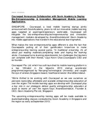 PRESS RELEASE:

Coursepad Announces Collaboration with Govin Academy to Deploy
Bio-Entrepreneurship & Innovation Management Mobile Learning
Applications.
SINGAPORE - Coursepad, a local mobile learning startup jointly
announced with GovinAcademy, plans to roll out innovative mobile learning
apps targeted at aspiringentrepreneurs world-wide. Coursepad will
integrate the bio-entrepreneurship,technopreneurship and innovation
management modules developed by AnandGovindaluriof Govin Academy
into mobile applications that transform the educational learningmarket.
What makes the new entrepreneurship apps different is also the fact that
Coursepadis putting all of their gamification know-how to make
entrepreneurship training asocial game. "In traditional e-learning, it's all
about just reading materials,completing tests and hoping the learning
sticks. Coursepad turns learning objectivesinto fun challenges that learners
can complete with their friends," says Kevin Chan,Coursepad's CEO and
co-founder.
Coursepad Pte. Ltd. which has soft-launched its mobile learning platform is
a top 10finalist in the IdeasInc 2013 startup accelerator
programme(organised by NanyangTechnological University) and caught
the eye of veteran,Singapore based, healthcareinvestor AnandGovindaluri.
"We're thrilled to be working with Coursepad as we see ourselves as
pioneers inproviding affordable and scalable entrepreneurship education all
over the region.The mobile learning apps we develop with Coursepad play
a key role in our strategyto deliver quality entreprenurship education at
scale to teams all over the region,"says AnandGovindaluri, Founder &
CEO, Govin Academy Pte Ltd, Singapore
The upcoming entrepreneurship training apps will be made available to
studentsattending classes conducted by Govin Academy in Singapore and
the region as early asSeptember 2013.

 