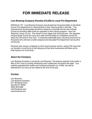 FOR IMMEDIATE RELEASE

Lore Brewing Company Donates $10,000 to Local Fire Department

DANVILLE, KY - Lore Brewing Company has donated ten thousand dollars to the Boyle
County Fire Department for improvements to their training facility in Danville. “The
improvements should greatly beneﬁt the residents of Danville and the rest of Boyle
County by providing state-of-the-art upgrades to their training program.” says Lee
Rossman, owner of Lore. The impact is even bigger than the local area - the upgrades
will give Boyle County the most up to date training facility for Fireﬁghters across the
state who will come to train here. It could also potentially lower insurance premiums for
thousands who will have a better prepared and educated Fire Department serving their
community.

Rossman also issued a challenge to other local business owners, saying “We hope that
our donation is just the tip of the iceberg and that other businesses will follow suit to
help improve our community.”


About the Company

Lore Brewing Company is owned by Lee Rossman. The brewery opened to the public in
May of 2011 and is currently distributing hand crafted beer throughout the state. Lore
recently upgraded their facility and increased production by 15-fold, and will be
distributing in as many as four states by the end of the year.


Contact

Lee Rossman
Lore Brewing Company
471 Whirlaway Drive
Danville KY 40422
(859) 209-4288
info@lorebrew.com
www.lorebrew.com
 