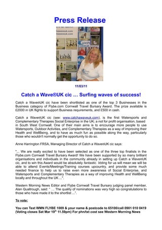Press Release




                                         11/03/11

    Catch a Wave®UK cic … Surfing waves of success!
Catch a Wave®UK cic have been shortlisted as one of the top 3 Businesses in the
Business category of Flybe.com Cornwall Travel Bursary Award. The prize available is
£2000 in UK flights to support Business requirements, and £500 in cash.

Catch a Wave®UK cic (see: www.catchawaveuk.com), is the first Watersports and
Complementary Therapies Social Enterprise in the UK; a not for profit organisation, based
in South West Cornwall. One of their main aims is to encourage more people to use
Watersports, Outdoor Activities, and Complementary Therapies as a way of improving their
Health and WellBeing, and to have as much fun as possible along the way, particularly
those who wouldn't normally get the opportunity to do so.

Anne Harrington FRSA, Managing Director of Catch a Wave®UK cic says:

"... We are really excited to have been selected as one of the three top finalists in the
Flybe.com Cornwall Travel Bursary Award! We have been supported by so many brilliant
organisations and individuals in the community already in setting up Catch a Wave ®UK
cic, and to win this Award would be absolutely fantastic. Voting for us will mean we will be
able to attend Events/Meetings/Training courses upcountry, and provide some much
needed finance to help us to raise even more awareness of Social Enterprise, and
Watersports and Complementary Therapies as a way of improving Health and WellBeing
locally and throughout the UK ...".

Western Morning News Editor and Flybe Cornwall Travel Bursary judging panel member,
Alan Qualtrough, said: “ … The quality of nominations was very high so congratulations to
those who have made it to the shortlist ...”.

To vote:

You can Text WMN FLYBE 1009 & your name & postcode to 65100/call 0901 010 0419
(Voting closes today Sun Mar 19th 11.59pm) For Cost see Western Morning News
 
