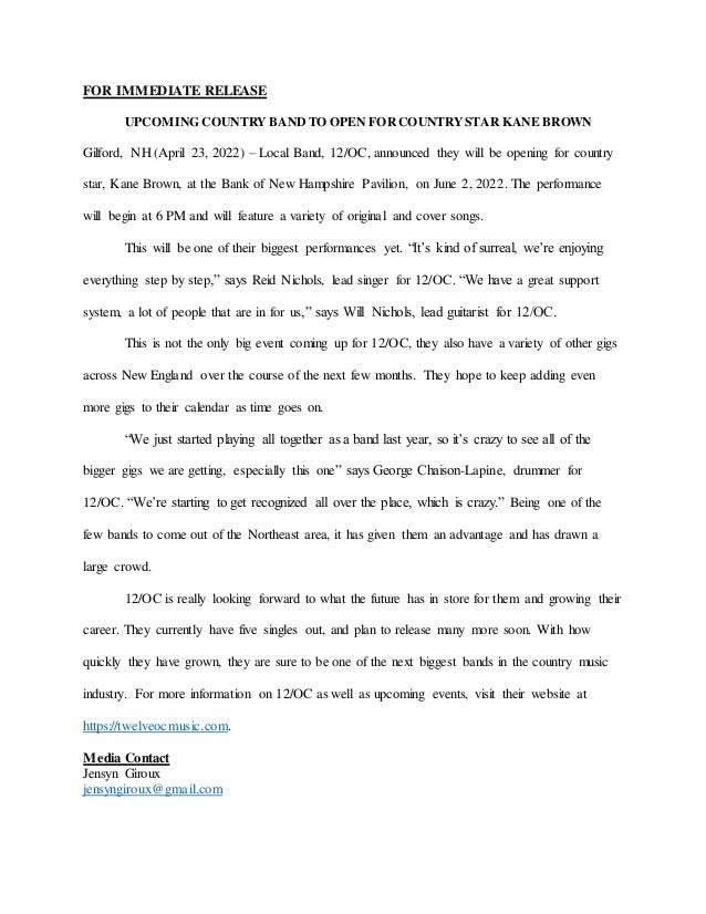 FOR IMMEDIATE RELEASE
UPCOMING COUNTRYBANDTO OPEN FORCOUNTRYSTAR KANE BROWN
Gilford, NH (April 23, 2022) – Local Band, 12/OC, announced they will be opening for country
star, Kane Brown, at the Bank of New Hampshire Pavilion, on June 2, 2022. The performance
will begin at 6 PM and will feature a variety of original and cover songs.
This will be one of their biggest performances yet. “It’s kind of surreal, we’re enjoying
everything step by step,” says Reid Nichols, lead singer for 12/OC. “We have a great support
system, a lot of people that are in for us,” says Will Nichols, lead guitarist for 12/OC.
This is not the only big event coming up for 12/OC, they also have a variety of other gigs
across New England over the course of the next few months. They hope to keep adding even
more gigs to their calendar as time goes on.
“We just started playing all together as a band last year, so it’s crazy to see all of the
bigger gigs we are getting, especially this one” says George Chaison-Lapine, drummer for
12/OC. “We’re starting to get recognized all over the place, which is crazy.” Being one of the
few bands to come out of the Northeast area, it has given them an advantage and has drawn a
large crowd.
12/OC is really looking forward to what the future has in store for them and growing their
career. They currently have five singles out, and plan to release many more soon. With how
quickly they have grown, they are sure to be one of the next biggest bands in the country music
industry. For more information on 12/OC as well as upcoming events, visit their website at
https://twelveocmusic.com.
Media Contact
Jensyn Giroux
jensyngiroux@gmail.com
 