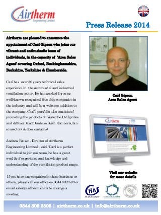 0844 809 2509 | airtherm.co.uk | info@airtherm.co.uk
Press Release 2014
Carl Gipson
Area Sales Agent
Airtherm are pleased to announce the
appointment of Carl Gipson who joins our
vibrant and enthusiastic team of
individuals, in the capacity of ‘Area Sales
Agent’ covering Oxford, Buckinghamshire,
Berkshire, Yorkshire & Humberside.
Carl has over 30 years technical sales
experience in the commercial and industrial
ventilation sector. He has worked for some
well-known recognised blue chip companies in
the industry and will be a welcome addition to
the company. Carl’s portfolio also consists of
promoting the products of Waterloo Ltd (grilles
and diffuser )and Dunham Bush. (fan coils, fan
convectors & door curtains)
Andrew Brown , Director of Airtherm
Engineering Limited , said “Carl is a perfect
individual to join our team, he has a great
wealth of experience and knowledge and
understanding of the ventilation product range.
If you have any enquiries in these locations or
others, please call our office on 0844 8092509 or
email sales@airtherm.co.uk to arrange a
meeting.
Visit our website
for more details
 
