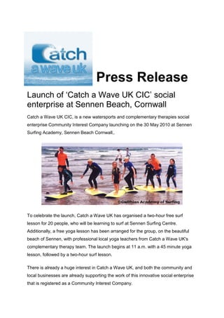 Press Release
Launch of ‘Catch a Wave UK’ social
enterprise at Sennen Beach, Cornwall
Catch a Wave UK, is a new watersports and complementary therapies social
enterprise launching on the 30 May 2010 at Sennen Surfing Academy, Sennen
Beach Cornwall,.




To celebrate the launch, Catch a Wave UK has organised a two-hour free surf
lesson for 20 people, who will be learning to surf at Sennen Surfing Centre.
Additionally, a free yoga lesson has been arranged for the group, on the beautiful
beach of Sennen, with professional local yoga teachers from Catch a Wave UK's
complementary therapy team. The launch begins at 11 a.m. with a 45 minute yoga
lesson, followed by a two-hour surf lesson.

There is already a huge interest in Catch a Wave UK, and both the community and
local businesses are already supporting the work of this innovative social enterprise
that has applied for registration as a Community Interest Company.
 
