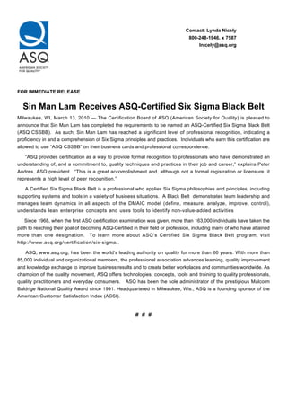 Contact: Lynda Nicely
                                                                                800-248-1946, x 7587
                                                                                    lnicely@asq.org




FOR IMMEDIATE RELEASE


  Sin Man Lam Receives ASQ-Certified Six Sigma Black Belt
Milwaukee, WI, March 13, 2010 — The Certification Board of ASQ (American Society for Quality) is pleased to
announce that Sin Man Lam has completed the requirements to be named an ASQ-Certified Six Sigma Black Belt
(ASQ CSSBB). As such, Sin Man Lam has reached a significant level of professional recognition, indicating a
proficiency in and a comprehension of Six Sigma principles and practices. Individuals who earn this certification are
allowed to use “ASQ CSSBB” on their business cards and professional correspondence.

   “ASQ provides certification as a way to provide formal recognition to professionals who have demonstrated an
understanding of, and a commitment to, quality techniques and practices in their job and career,” explains Peter
Andres, ASQ president. “This is a great accomplishment and, although not a formal registration or licensure, it
represents a high level of peer recognition.”

   A Certified Six Sigma Black Belt is a professional who applies Six Sigma philosophies and principles, including
supporting systems and tools in a variety of business situations. A Black Belt demonstrates team leadership and
manages team dynamics in all aspects of the DMAIC model (define, measure, analyze, improve, control),
understands lean enterprise concepts and uses tools to identify non-value-added activities

   Since 1968, when the first ASQ certification examination was given, more than 163,000 individuals have taken the
path to reaching their goal of becoming ASQ-Certified in their field or profession, including many of who have attained
more than one designation. To learn more about ASQ’s Certified Six Sigma Black Belt program, visit
http://www.asq.org/certification/six-sigma/.

    ASQ, www.asq.org, has been the world’s leading authority on quality for more than 60 years. With more than
85,000 individual and organizational members, the professional association advances learning, quality improvement
and knowledge exchange to improve business results and to create better workplaces and communities worldwide. As
champion of the quality movement, ASQ offers technologies, concepts, tools and training to quality professionals,
quality practitioners and everyday consumers. ASQ has been the sole administrator of the prestigious Malcolm
Baldrige National Quality Award since 1991. Headquartered in Milwaukee, Wis., ASQ is a founding sponsor of the
American Customer Satisfaction Index (ACSI).


                                                       # # #
 