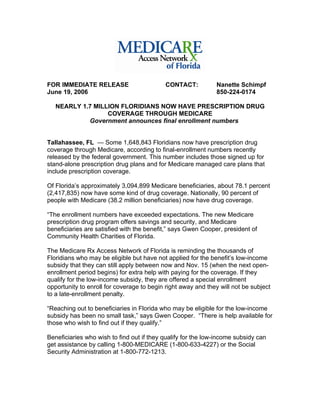 FOR IMMEDIATE RELEASE                       CONTACT:          Nanette Schimpf
June 19, 2006                                                 850-224-0174

   NEARLY 1.7 MILLION FLORIDIANS NOW HAVE PRESCRIPTION DRUG
                  COVERAGE THROUGH MEDICARE
            Government announces final enrollment numbers


Tallahassee, FL — Some 1,648,843 Floridians now have prescription drug
coverage through Medicare, according to final-enrollment numbers recently
released by the federal government. This number includes those signed up for
stand-alone prescription drug plans and for Medicare managed care plans that
include prescription coverage.

Of Florida’s approximately 3,094,899 Medicare beneficiaries, about 78.1 percent
(2,417,835) now have some kind of drug coverage. Nationally, 90 percent of
people with Medicare (38.2 million beneficiaries) now have drug coverage.

“The enrollment numbers have exceeded expectations. The new Medicare
prescription drug program offers savings and security, and Medicare
beneficiaries are satisfied with the benefit,” says Gwen Cooper, president of
Community Health Charities of Florida.

The Medicare Rx Access Network of Florida is reminding the thousands of
Floridians who may be eligible but have not applied for the benefit’s low-income
subsidy that they can still apply between now and Nov. 15 (when the next open-
enrollment period begins) for extra help with paying for the coverage. If they
qualify for the low-income subsidy, they are offered a special enrollment
opportunity to enroll for coverage to begin right away and they will not be subject
to a late-enrollment penalty.

“Reaching out to beneficiaries in Florida who may be eligible for the low-income
subsidy has been no small task,” says Gwen Cooper. “There is help available for
those who wish to find out if they qualify.”

Beneficiaries who wish to find out if they qualify for the low-income subsidy can
get assistance by calling 1-800-MEDICARE (1-800-633-4227) or the Social
Security Administration at 1-800-772-1213.
 