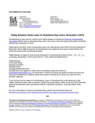 FOR IMMEDIATE RELEASE


                CONTACT                                       CONTACT
                Brewers Association                           Sandy Harrison
                      Barbara Fusco                           Phone: (805)691-9159
                      Sales & Marketing Director              Email:sandy@valleybrewers.com
                Phone: +1.303.447.0816, ext. 152              Website:www.valleybrewers.com
                Fax: +1.303.447.2825
                Email: barbara@brewersassociation.org
                Website: HomebrewersAssociation.org




   Valley Brewers Hosts Learn to Homebrew Day event, November 4 2012
Homebrewing is easy and fun, which is why Valley Brewers is hosting an American Homebrewers
Association (AHA) Learn to Homebrew Day event. The event is free and open to the public and will be
held at noon, November 4, 2012.

Organized by the AHA, Learn to Homebrew Day is an international event held on the first Saturday of
November. Since 1999, thousands of homebrewers have gathered each year to teach friends and
family the basics of the homebrewing hobby.

Valley Brewers is happy to invite anyone interested in homebrewing to stop by from __12__ to __4__
on Sunday, November 4, 2012 to join the fun! <<Any additional details here>>

Valley Brewers
515 Fourth Place
Solvang CA 93463
(805)691-9159
sandy@valleybrewers.com
Homebrewers can register an AHA Learn to Homebrew Day event online at
HomebrewersAssociation.org. On November 4, friends and family will gather to teach and learn the
basics of homebrewing, a lifelong hobby that inspires creativity and is driven by a spirit of “do-it-
yourself” ingenuity.

“If you’ve ever had an interest in homebrewing, Learn to Homebrew Day is the ideal way to get
started. Brewing a batch with an expert is a great way to get started, which is why this event connects
aspiring homebrewers with experienced ones for a hands-on education,” said Gary Glass, AHA
director.

For more information on Learn to Homebrew Day, please visit the Events section of
HomebrewersAssociation.org or HomebrewersAssociation.org./pages/events/learn-to-homebrew-day.

                                                        ###

The American Homebrewers Association has worked on behalf of the homebrewing community since 1978 and
celebrates a membership of more than 33,000 homebrewers. The American Homebrewers Association (AHA) organizes
events including the National Homebrewers Conference and National Homebrew Competition. The AHA also publishes
Zymurgy magazine. The AHA is part of the Brewers Association, whose Brewers Publications division is the largest
publisher of contemporary and relevant brewing literature for today’s craft brewers and homebrewers.

Follow the AHA on Twitter, and join us on Facebook.
 