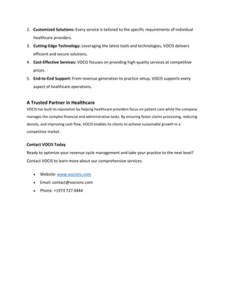 2. Customized Solutions: Every service is tailored to the specific requirements of individual
healthcare providers.
3. Cutting-Edge Technology: Leveraging the latest tools and technologies, VOCIS delivers
efficient and secure solutions.
4. Cost-Effective Services: VOCIS focuses on providing high-quality services at competitive
prices.
5. End-to-End Support: From revenue generation to practice setup, VOCIS supports every
aspect of healthcare operations.
A Trusted Partner in Healthcare
VOCIS has built its reputation by helping healthcare providers focus on patient care while the company
manages the complex financial and administrative tasks. By ensuring faster claims processing, reducing
denials, and improving cash flow, VOCIS enables its clients to achieve sustainable growth in a
competitive market.
Contact VOCIS Today
Ready to optimize your revenue cycle management and take your practice to the next level?
Contact VOCIS to learn more about our comprehensive services.
• Website: www.vocisinc.com
• Email: contact@vocisinc.com
• Phone: +1973 727 0444
 