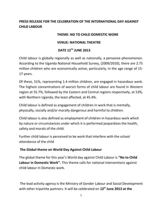 PRESS RELEASE FOR THE CELEBRATION OF THE INTERNATIONAL DAY AGAINST
CHILD LABOUR
THEME: NO TO CHILD DOMESTIC WORK
VENUE: NATIONAL THEATRE
DATE 12TH
JUNE 2013
Child labour is globally regionally as well as nationally, a pervasive phenomenon.
According to the Uganda National Household Survey, (2009/2010), there are 2.75
million children who are economically active, particularly, in the age range of 15-
17 years.
Of these, 51%, representing 1.4 million children, are engaged in hazardous work.
The highest concentrations of worsct forms of child labour are found in Western
region at 55.7%, followed by the Eastern and Central regions respectively, at 53%,
with Northern Uganda, the least affected, at 45.4%.
Child labour is defined as engagement of children in work that is mentally,
physically, socially and/or morally dangerous and harmful to children.
Child labour is also defined as employment of children in hazardous work which
by nature or circumstances under which it is performed jeopardizes the health,
safety and morals of the child.
Further child labour is perceived to be work that interfere with the school
attendance of the child
The Global theme on World Day Against Child Labour
The global theme for this year’s World day against Child Labour is “No to Child
Labour in Domestic Work’’. This theme calls for national interventions against
child labour in Domestic work.
The lead activity agency is the Ministry of Gender Labour and Social Development
with other tripartite partners. It will be celebrated on 12th
June 2013 at the
1
 