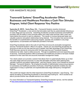 FOR IMMEDIATE RELEASE


Transworld Systems’ GreenFlag Accelerator Offers
Businesses and Healthcare Providers a Cash Flow Stimulus
Program; Initial Client Response Very Positive

September 8, 2010 – Santa Rosa, CA – Transworld Systems recently introduced
GreenFlagSM Accelerator, a new service that stimulates cash flow by systematically following up
on early stage past due accounts. GreenFlag Accelerator provides businesses and healthcare
providers with the ability to send reminder letters and make initial reminder calls in their own
name before the account is sent to collections. This results in invoices being paid faster and
valuable customer and patient relationships being retained. This innovative new service brings
the benefits of a sophisticated outsourcing program, typically only available to very large
organizations, to businesses and healthcare providers of all sizes.

GreenFlag Accelerator adds to the suite of cash flow and accounts receivable management
services Transworld Systems’ offers to its clients. Clients can use GreenFlag Accelerator for
accounts as early as one day past due and if needed, then take advantage of the GreenFlag
Profit Recovery service for accounts at 60-120 days past due and Transworld Systems
Collections for older, hard to collect accounts. Through its established and ever expanding suite
of services, Transworld Systems offers businesses and healthcare providers of all sizes multiple
solutions for their cash flow and accounts receivable management needs.

“Our clients asked us to provide a solution that allows them to systematically follow up on their
very early stage past due accounts in a way that stimulates cash flow while retaining their
valuable customer and patient relationships,” said Ken Eissing, Senior Vice President & General
Manager, Transworld Systems. “By bringing the benefits of sophisticated outsourcing programs
to businesses and healthcare providers of all sizes, GreenFlag Accelerator enables any size
organization to enjoy a systematic and sophisticated early stage delinquency management
solution.”

“We couldn’t be happier with the initial response to GreenFlag Accelerator,” says Eissing. “Our
clients are telling us GreenFlag Accelerator is what they were looking for. We’re excited to be
able to provide another new valuable service to our clients.”

For more information on Transworld Systems’ GreenFlag Accelerator service, visit the website
at http://www.transworldsystems.com/greenflag-accelerator.html.


                                              ###
 