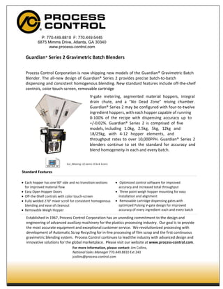 Guardian® Series 2 Gravimetric Batch Blenders
Process Control Corporation is now shipping new models of the Guardian® Gravimetric Batch
Blender. The all-new design of Guardian® Series 2 provides precise batch-to-batch
dispensing and consistent homogenous blending. New standard features include off-the-shelf
controls, color touch-screen, removable cartridge
V-gate metering, segmented material hoppers, integral
drain chute, and a “No Dead Zone” mixing chamber.
Guardian® Series 2 may be configured with four-to-twelve
ingredient hoppers, with each hopper capable of running
0-100% of the recipe with dispensing accuracy up to
+/-0.02%. Guardian® Series 2 is comprised of five
models, including 1.0kg, 2.5kg, 5kg, 12kg and
18/25kg, with 4-12 hopper elements, and
throughput rates to over 10,000PPH. Guardian® Series 2
blenders continue to set the standard for accuracy and
blend homogeneity in each and every batch.
Standard Features
• Each hopper has one 90o
side and no transition sections
for improved material flow
• Easy Open Hopper Doors
• Off-the-Shelf controls with color touch-screen
• Fully welded 270o
mixer scroll for consistent homogenous
blending and ease of cleanout
• Removable Weigh Hopper
• Optimized control software for improved
accuracy and increased total throughput
• Three point weigh hopper mounting for easy
installation and alignment
• Removable cartridge dispensing gates with
optimized Pulsing V-gate design for improved
accuracy of every ingredient each and every batch
Established in 1967, Process Control Corporation has an unending commitment to the design and
engineering of advanced auxiliary machinery for the plastics processing industry. Our goal is to provide
the most accurate equipment and exceptional customer service. We revolutionized processing with
development of Automatic Scrap Recycling for in-line processing of film scrap and the first continuous
gravimetric blending system. Process Control continues to lead the industry with advanced design and
innovative solutions for the global marketplace. Please visit our website at www.process-control.com.
For more information, please contact: Jim Collins,
National Sales Manager 770.449.8810 Ext 243
jcollins@process-control.com
P: 770.449.8810 F: 770.449.5445
6875 Mimms Drive, Atlanta, GA 30340
www.process-control.com
G2_Mixing (2).wmv (Click Icon)
 
