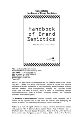 Press release
Handbook of Brand Semiotics
Title: Handbook of Brand Semiotics
Publishing house: Kassel University Press
ISBN (print): 978-3-7376-0042-2
ISBN (e-book): 978-3-7376-0043-9
Editor: George Rossolatos
Release date: October 2015
Pages: 457
Semiotics has been making progressively inroads into marketing research over the past
thirty years. Despite the amply demonstrated conceptual appeal and empirical
pertinence of semiotic perspectives in various marketing research streams, spanning
consumer research, brand communications, branding and consumer cultural
studies, there has been a marked deficit in terms of consolidating semiotic
brand-related research under a coherent disciplinary umbrella with identifiable
boundaries and research agenda.
The Handbook of Brand Semiotics furnishes a compass for the perplexed, a set of
anchors for the inquisitive and a solid corpus for scholars, while highlighting the
conceptual richness and methodological diversity of semiotic perspectives.
Written by a team of expert scholars in various semiotics and branding related
fields, such as John A. Bateman, David Machin, Xavier Ruiz Collantes, Kay L.
O’Halloran, Dario Mangano, George Rossolatos, Merce Oliva, Per Ledin, Gianfranco
Marrone, Francesco Mangiapane, Jennie Mazur, Carlos Scolari, Ilaria Ventura,
 