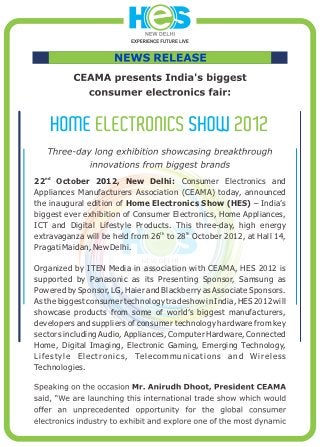 nd
22    October 2012, New Delhi: Consumer Electronics and
Appliances Manufacturers Association (CEAMA) today, announced
the inaugural edition of Home Electronics Show (HES) – India’s
biggest ever exhibition of Consumer Electronics, Home Appliances,
ICT and Digital Lifestyle Products. This three-day, high energy
                                 th    th
extravaganza will be held from 26 to 28 October 2012, at Hall 14,
Pragati Maidan, New Delhi.

Organized by ITEN Media in association with CEAMA, HES 2012 is
supported by Panasonic as its Presenting Sponsor, Samsung as
Powered by Sponsor, LG, Haier and Blackberry as Associate Sponsors.
As the biggest consumer technology tradeshow in India, HES 2012 will
showcase products from some of world’s biggest manufacturers,
developers and suppliers of consumer technology hardware from key
sectors including Audio, Appliances, Computer Hardware, Connected
Home, Digital Imaging, Electronic Gaming, Emerging Technology,
L i f e s t y l e E l e c t r o n i c s , Te l e c o m m u n i c a t i o n s a n d W i r e l e s s
Technologies.
 