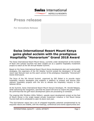 INTERNATIONAL QUALITY – LOCAL AFFINITY Page 1
Press release
For Immediate Release
Swiss International Resort Mount Kenya
gains global acclaim with the prestigious
Hospitality “Honorarium” Grand 2018 Award
The Swiss International Resort Mount Kenya, currently under development at the borders
of Nyeri and Laikipia Counties has been singled out as a pipeline hospitality investment
project to watch at the 5th Annual Hotelier Summit.
Based on the Swiss International Resort Mount Kenya development plan and sustainability
strategies, the organisers of the 5th Hotelier Summit picked the developers’ of the golf
resort near Nanyuki town as this year’s winner of the prestigious Hospitality “Honorarium”
Grand 2018 award.
The focus of the 5th Annual Summit, organized by IDE Global is to provide major
hospitality industry developers and suppliers a platform to present and discuss their
relevant hospitality projects with the aim to elevate the hospitality industry in Sub-
Saharan Africa.
At the Summit, Swiss International Resort Mount Kenya’s Developer, Mr. Ronald Ndegwa,
while welcoming the recognition, said that the award will serve to inspire the project team.
He confirmed that the golf resort development plans are proceeding on schedule.
The ongoing US$ 70million (KShs 7billion), upscale resort development project at the foot
of Mount Kenya is the single largest private investment initiative in the Mount Kenya
Tourism belt and is scheduled to open its doors next year.
“The Sub-Saharan region has a lot of untapped hospitality potential complemented by its
exquisite nature and wildlife, with the meetings, conferences and events opportunities and
 
