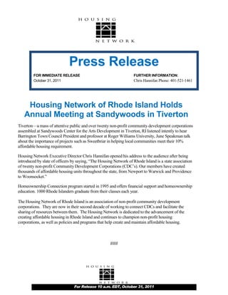 Press Release
         FOR IMMEDIATE RELEASE                                     FURTHER INFORMATION:
         October 31, 2011                                          Chris Hannifan Phone: 401-521-1461




    Housing Network of Rhode Island Holds
   Annual Meeting at Sandywoods in Tiverton
Tiverton—a mass of attentive public and over twenty non-profit community development corporations
assembled at Sandywoods Center for the Arts Development in Tiverton, RI listened intently to hear
Barrington Town Council President and professor at Roger Williams University, June Speakman talk
about the importance of projects such as Sweetbriar in helping local communities meet their 10%
affordable housing requirement.

Housing Network Executive Director Chris Hannifan opened his address to the audience after being
introduced by slate of officers by saying, “The Housing Network of Rhode Island is a state association
of twenty non-profit Community Development Corporations (CDC’s). Our members have created
thousands of affordable housing units throughout the state, from Newport to Warwick and Providence
to Woonsocket.”

Homeownership Connection program started in 1995 and offers financial support and homeownership
education. 1000 Rhode Islanders graduate from their classes each year.

The Housing Network of Rhode Island is an association of non-profit community development
corporations. They are now in their second decade of working to connect CDCs and facilitate the
sharing of resources between them. The Housing Network is dedicated to the advancement of the
creating affordable housing in Rhode Island and continues to champion non-profit housing
corporations, as well as policies and programs that help create and maintain affordable housing.



                                                      ###




                                For Release 10 a.m. EDT, October 31, 2011
 