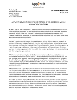 www.appvault.com

AppVault, LLC
1200 Abernathy Road, Suite 425
                                                                           For Immediate Release
Atlanta, GA 30328                                                                           May 26, 2011
Fax: 678.507.2835
Phone: 1.888.802.2847



    APPVAULT LLC AND THE HOUSTON CHRONICLE OFFER JOBSEEKERS MOBILE
                         APPLICATION SOLUTIONS

ATLANTA, May 26, 2011 – AppVault LLC, a leading provider of response management software for print,
online and mobile recruitment ads, has partnered with the Houston Chronicle, a daily news publication
serving the Houston, Texas area, to provide a mobile job site with jobseeker mobile application
capability as well as the opportunity for individual companies to purchase their own mobile career pages
with the same application functionality.

AppVault’s solutions provide Houston Chronicle jobseekers with the ability to search for and apply to
positions with a resume and a profile directly from their web-enabled phones - without having to store
their resumes or profiles on their mobile devices. These solutions allow Houston Chronicle employers to
reach a broader range of jobseekers in their searches for candidates to fill open positions. Employers
also have the option of purchasing their own mobile sites branded specifically to their companies, listing
only their companies’ open positions.

“Mobile interaction is becoming the standard for communication and business, and AppVault has
partnered with the Houston Chronicle to make it the standard for Houston area recruitment users, too,
said Tom Daly, CEO of AppVault. “AppVault’s unique mobile solutions put the power of the job search
directly in the hands of jobseekers. Houston Chronicle jobseekers can send their resumes and industry-
specific profiles to employers directly from their mobile devices. And, employers can receive even more
resumes from qualified candidates. These solutions make the recruitment process easier for employers
and jobseekers alike.”

“The partnership with AppVault provides important enhancements for Houston Chronicle jobseekers,”
said Cindy Mitchell, Director of Recruitment Advertising for the Houston Chronicle. “More business is
being conducted from mobile devices and the Houston Chronicle is keeping with the times by moving
toward offering more mobile options to our readers. The AppVault Mobile solution allows us to provide
more convenience to jobseekers as well as a multifaceted media buy to employers.”

The mobile job site and Employer Mobile Sites allow Houston Chronicle jobseekers to apply to positions
from anywhere and make application to multiple positions easier. Employers advertising open positions
with the Houston Chronicle are now able to receive responses to job postings from an audience they
may not have been able to reach otherwise. The Houston Chronicle mobile solutions through AppVault
make the recruitment process more convenient and efficient.
 