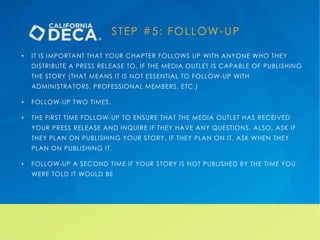 STEP #5: FOLLOW-UP
• IT IS IMPORTANT THAT YOUR CHAPTER FOLLOWS UP WITH ANYONE WHO THEY
DISTRIBUTE A PRESS RELEASE TO, IF THE MEDIA OUTLET IS CAPABLE OF PUBLISHING
THE STORY (THAT MEANS IT IS NOT ESSENTIAL TO FOLLOW-UP WITH
ADMINISTRATORS, PROFESSIONAL MEMBERS, ETC.)
• FOLLOW-UP TWO TIMES.
• THE FIRST TIME FOLLOW-UP TO ENSURE THAT THE MEDIA OUTLET HAS RECEIVED
YOUR PRESS RELEASE AND INQUIRE IF THEY HAVE ANY QUESTIONS. ALSO, ASK IF
THEY PLAN ON PUBLISHING YOUR STORY. IF THEY PLAN ON IT, ASK WHEN THEY
PLAN ON PUBLISHING IT.
• FOLLOW-UP A SECOND TIME IF YOUR STORY IS NOT PUBLISHED BY THE TIME YOU
WERE TOLD IT WOULD BE
 