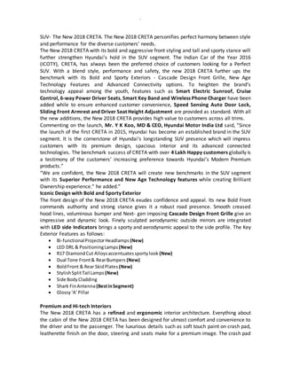 -
SUV- The New 2018 CRETA. The New 2018 CRETA personifies perfect harmony between style
and performance for the diverse customers’ needs.
The New 2018 CRETA with its bold and aggressive front styling and tall and sporty stance will
further strengthen Hyundai’s hold in the SUV segment. The Indian Car of the Year 2016
(ICOTY), CRETA, has always been the preferred choice of customers looking for a Perfect
SUV. With a blend style, performance and safety, the new 2018 CRETA further ups the
benchmark with its Bold and Sporty Exteriors - Cascade Design Front Grille, New Age
Technology Features and Advanced Connectivity options. To heighten the brand’s
technology appeal among the youth, features such as Smart Electric Sunroof, Cruise
Control, 6-way Power Driver Seats, Smart Key Band and Wireless Phone Charger have been
added while to ensure enhanced customer convenience, Speed Sensing Auto Door Lock,
Sliding Front Armrest and Driver Seat Height Adjustment are provided as standard. With all
the new additions, the New 2018 CRETA provides high value to customers across all trims.
Commenting on the launch, Mr. Y K Koo, MD & CEO, Hyundai Motor India Ltd said, “Since
the launch of the first CRETA in 2015, Hyundai has become an established brand in the SUV
segment. It is the cornerstone of Hyundai‘s longstanding SUV presence which will impress
customers with its premium design, spacious interior and its advanced connected
technologies. The benchmark success of CRETA with over 4 Lakh Happy customers globally is
a testimony of the customers’ increasing preference towards Hyundai’s Modern Premium
products.”
“We are confident, the New 2018 CRETA will create new benchmarks in the SUV segment
with its Superior Performance and New Age Technology features while creating Brilliant
Ownership experience.” he added.”
Iconic Design with Bold and Sporty Exterior
The front design of the New 2018 CRETA exudes confidence and appeal. Its new Bold Front
commands authority and strong stance gives it a robust road presence. Smooth creased
hood lines, voluminous bumper and Next- gen imposing Cascade Design Front Grille give an
impressive and dynamic look. Finely sculpted aerodynamic outside mirrors are integrated
with LED side Indicators brings a sporty and aerodynamic appeal to the side profile. The Key
Exterior Features as follows:
 Bi-functionalProjectorHeadlamps (New)
 LED DRL & PositioningLamps (New)
 R17 DiamondCut Alloysaccentuatessportylook (New)
 Dual Tone Front& RearBumpers (New)
 BoldFront & Rear SkidPlates (New)
 StylishSplitTail Lamps (New)
 Side BodyCladding
 Shark FinAntenna(BestinSegment)
 Glossy‘A’Pillar
Premium and Hi-tech Interiors
The New 2018 CRETA has a refined and ergonomic interior architecture. Everything about
the cabin of the New 2018 CRETA has been designed for utmost comfort and convenience to
the driver and to the passenger. The luxurious details such as soft touch paint on crash pad,
leatherette finish on the door, steering and seats make for a premium image. The crash pad
 