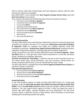 -
with its futuristic water flow inspired design and smart ergonomic contours make the cabin
environment pleasing and enjoyable.
New 2018 CRETA is also available with New Tangerine Orange Interior Colour pack with
Dual Tone Exterior colour options.
The customers will experience the following New Hi-tech & Convenience Features:
 Smart ElectricSunroof (First-in-segment)
 6-wayPowerDriverSeats (First-in- Segment)
 Cruise control (New)
 Smart KeywithpushButtonStart
 FATC withClusterionizer(BestinSegment)
 Slidingfrontarmrest (Standard)
 Driverseatheightadjustment (Standard)
 Rear ACvents
 Rear seatswith60:40 split
Advanced Connectivity
The New 2018 CRETA comes with Next Gen infotainment system for enhanced connectivity
and better user interface. The New 17.77 Touchscreen AVN system comes with IPS Display
& Capacitive Touch for improved view ability and smoother operation along with
smartphone connectivity - Android Auto, Apple CarPlay and MirrorLink , providing seamless
integration of App based navigation, streaming audio and smartphone applications.
Taking connectivity to next level, the New 2018 CRETA comes with First in Segment- Smart
Key Band which is a new age device with in-built functionality of a smart key and fitness
tracker controlled by smartphone application.
AutoLink Connected Car Technology is a dynamic new way to stay connected to your car.
The vehicle health check, driving information, road side assistance, driving history, eco
driving and vehicle health history, all can be checked with the tap of a finger.
The New 2018 CRETA is equipped with unique First in Segment Wireless Phone Charger for
enhanced customer convenience.
New Age technology Features:
 Smart Keyband(H-Band) (Firstin Segment)
 Wireless Phone Charger(FirstinSegment)
 AutoLinkConnectedCarTechnology (FirstinSegment)
 iBlue App AudioControl App (New)
Unmatched Safety
In line with Hyundai’s promise of safety, the New 2018 CRETA boasts of a strong body
structure, made with Ultra-high Strength Steel (UHSS) and Advanced High Strength Steel
(AHSS). The strong HIVE Body Structure denotes structural strength, stability and connotes
sturdiness. The ring shaped frames applied at B-Pillar, C-Pillar and engine bay helps to
achieve high body rigidity, improved durability and crash performance. The ring frame
structure realizes a significant increase in body stiffness, which contributes to more precise
handling while maintaining excellent ride quality.
 